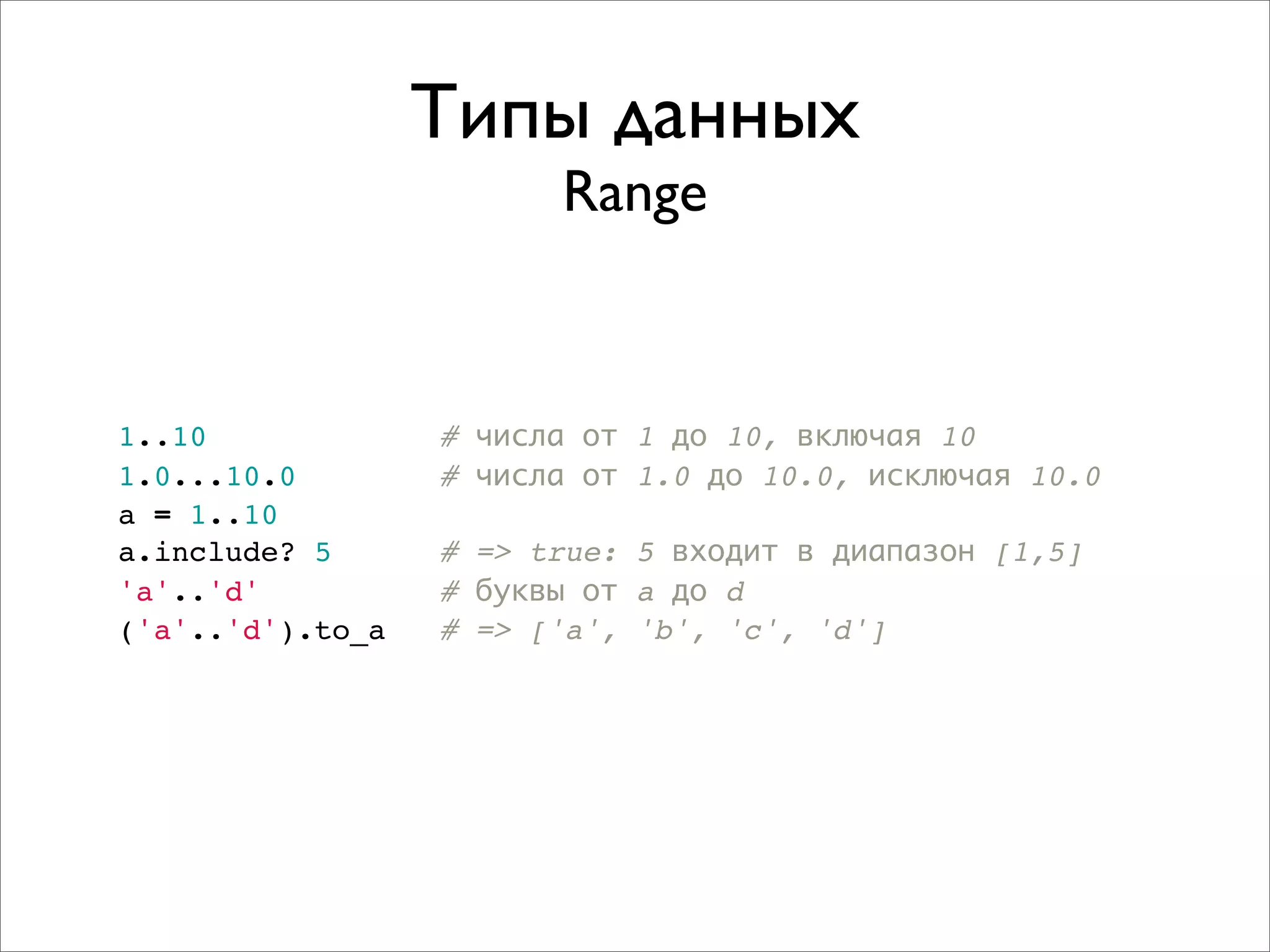 Типы данных
                        Range


1..10             # числа от 1 до 10, включая 10
1.0...10.0        # числа от 1.0 до 10.0, исключая 10.0
a = 1..10
a.include? 5      # => true: 5 входит в диапазон [1,5]
'a'..'d'          # буквы от a до d
('a'..'d').to_a   # => ['a', 'b', 'c', 'd']
 