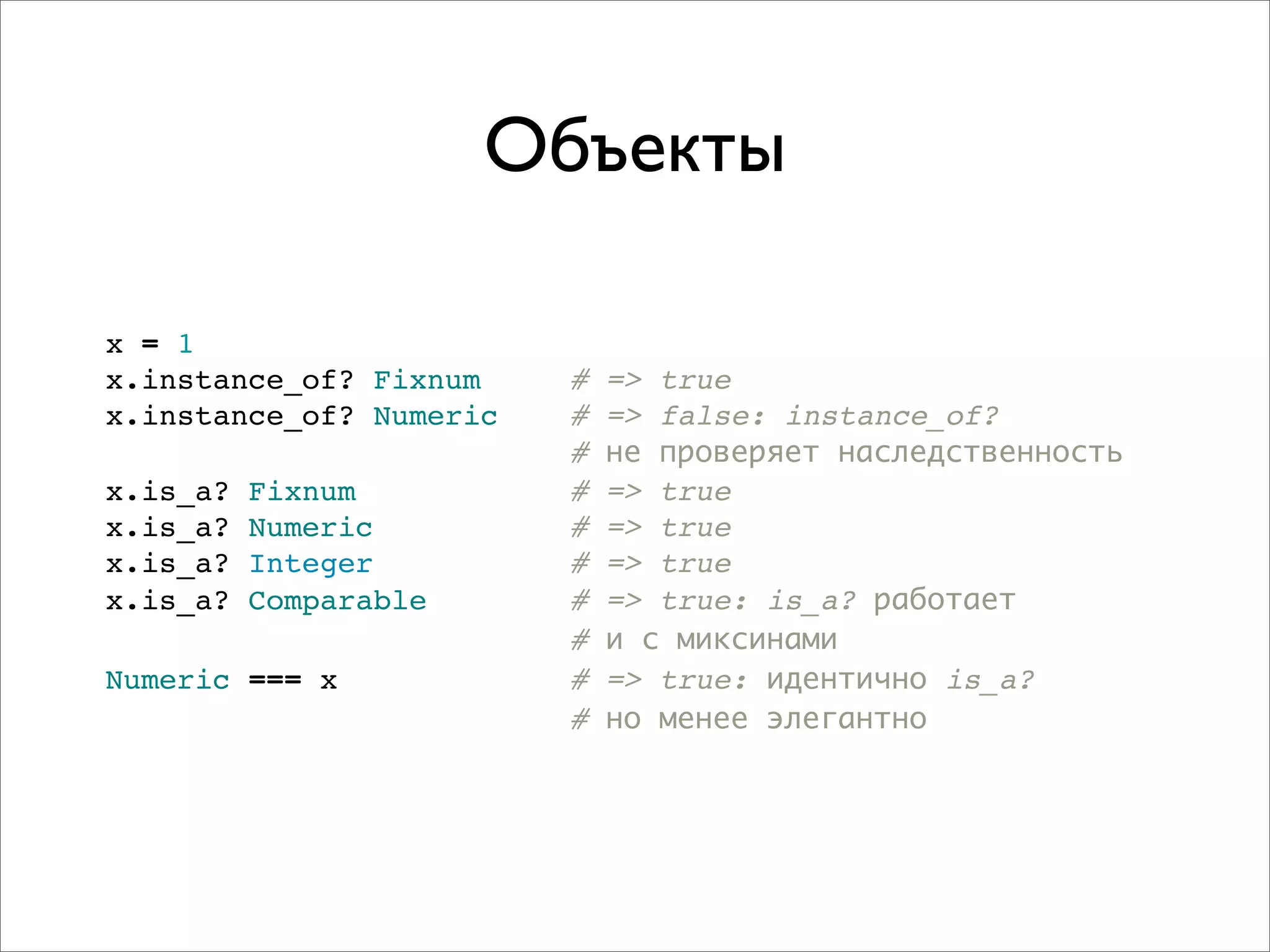 Объекты

x = 1
x.instance_of? Fixnum    #   => true
x.instance_of? Numeric   #   => false: instance_of?
                         #   не проверяет наследственность
x.is_a?   Fixnum         #   => true
x.is_a?   Numeric        #   => true
x.is_a?   Integer        #   => true
x.is_a?   Comparable     #   => true: is_a? работает
                         #   и с миксинами
Numeric === x            #   => true: идентично is_a?
                         #   но менее элегантно
 