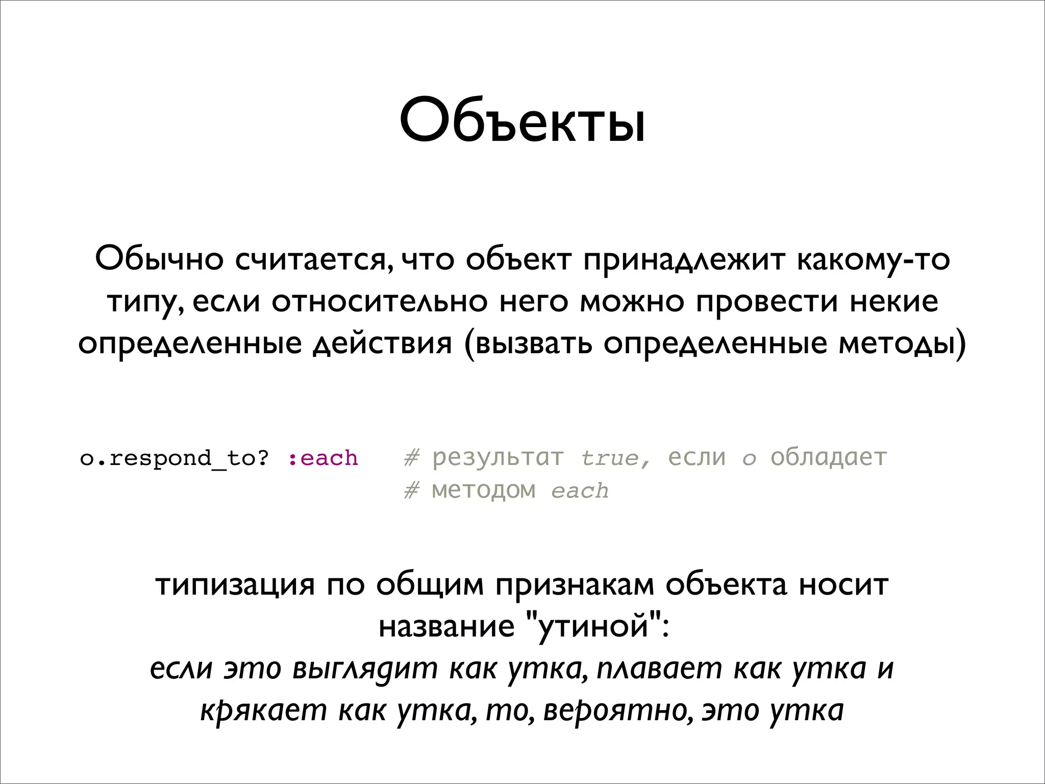 Объекты
 Обычно считается, что объект принадлежит какому-то
 типу, если относительно него можно провести некие
определенные действия (вызвать определенные методы)


o.respond_to? :each   # результат true, если o обладает
                      # методом each


    типизация по общим признакам объекта носит
                  название "утиной":
    если это выглядит как утка, плавает как утка и
       крякает как утка, то, вероятно, это утка
 
