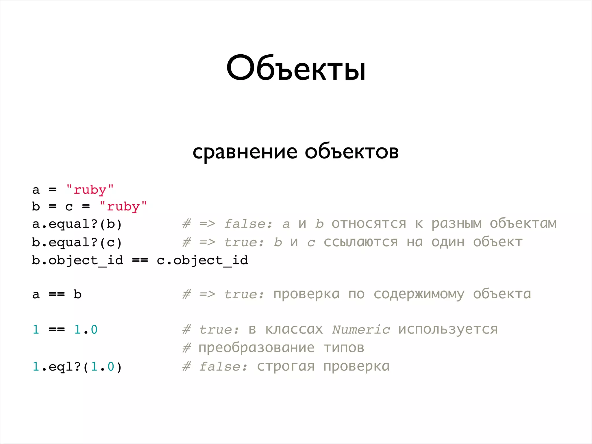 Объекты

                   сравнение объектов
a = "ruby"
b = c = "ruby"
a.equal?(b)       # => false: a и b относятся к разным объектам
b.equal?(c)       # => true: b и c ссылаются на один объект
b.object_id == c.object_id

a == b            # => true: проверка по содержимому объекта

1 == 1.0          # true: в классах Numeric используется
                  # преобразование типов
1.eql?(1.0)       # false: строгая проверка
 