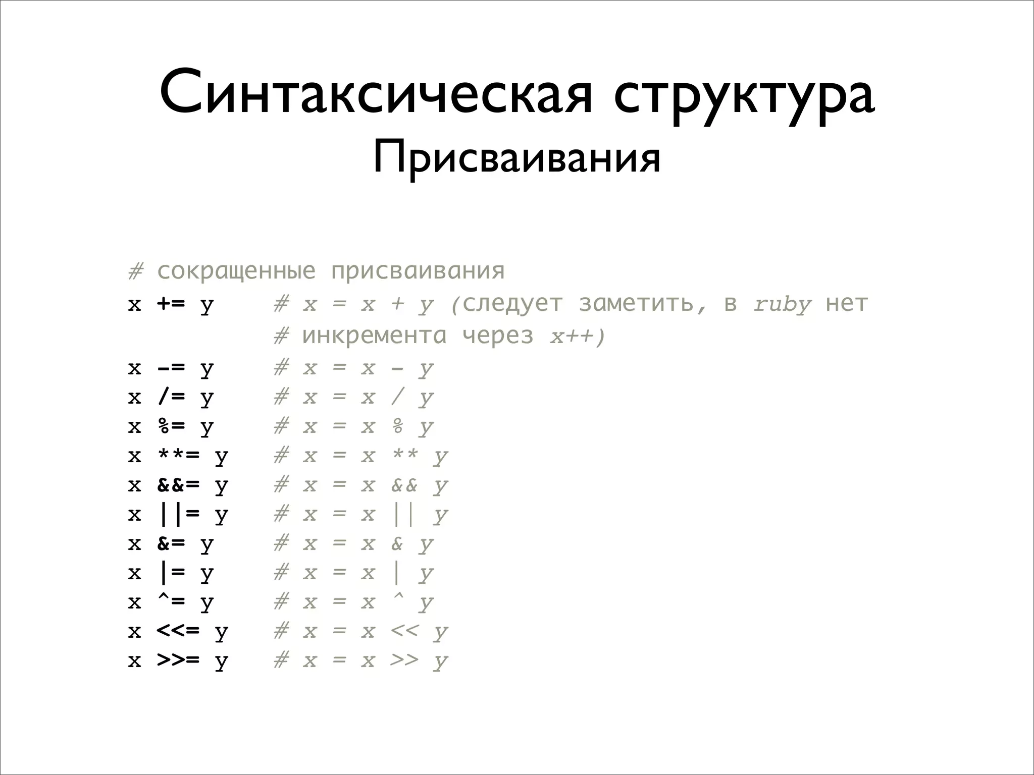 Синтаксическая структура
                Присваивания

# сокращенные присваивания
x += y    # x = x + y (следует заметить, в ruby нет
          # инкремента через x++)
x -= y    # x = x - y
x /= y    # x = x / y
x %= y    # x = x % y
x **= y   # x = x ** y
x &&= y   # x = x && y
x ||= y   # x = x || y
x &= y    # x = x & y
x |= y    # x = x | y
x ^= y    # x = x ^ y
x <<= y   # x = x << y
x >>= y   # x = x >> y
 
