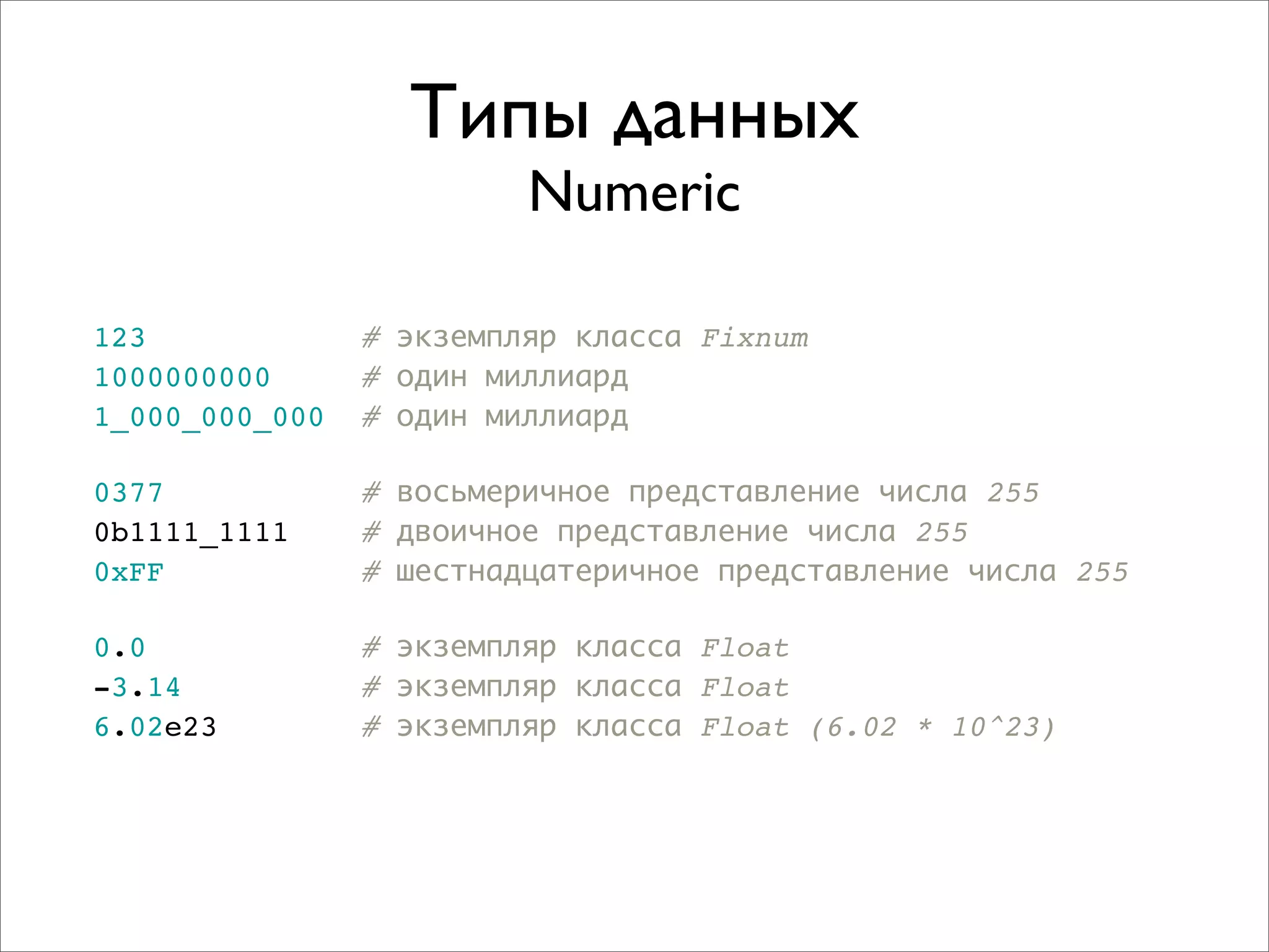 Типы данных
                         Numeric

123             # экземпляр класса Fixnum
1000000000      # один миллиард
1_000_000_000   # один миллиард

0377            # восьмеричное представление числа 255
0b1111_1111     # двоичное представление числа 255
0xFF            # шестнадцатеричное представление числа 255

0.0             # экземпляр класса Float
-3.14           # экземпляр класса Float
6.02e23         # экземпляр класса Float (6.02 * 10^23)
 