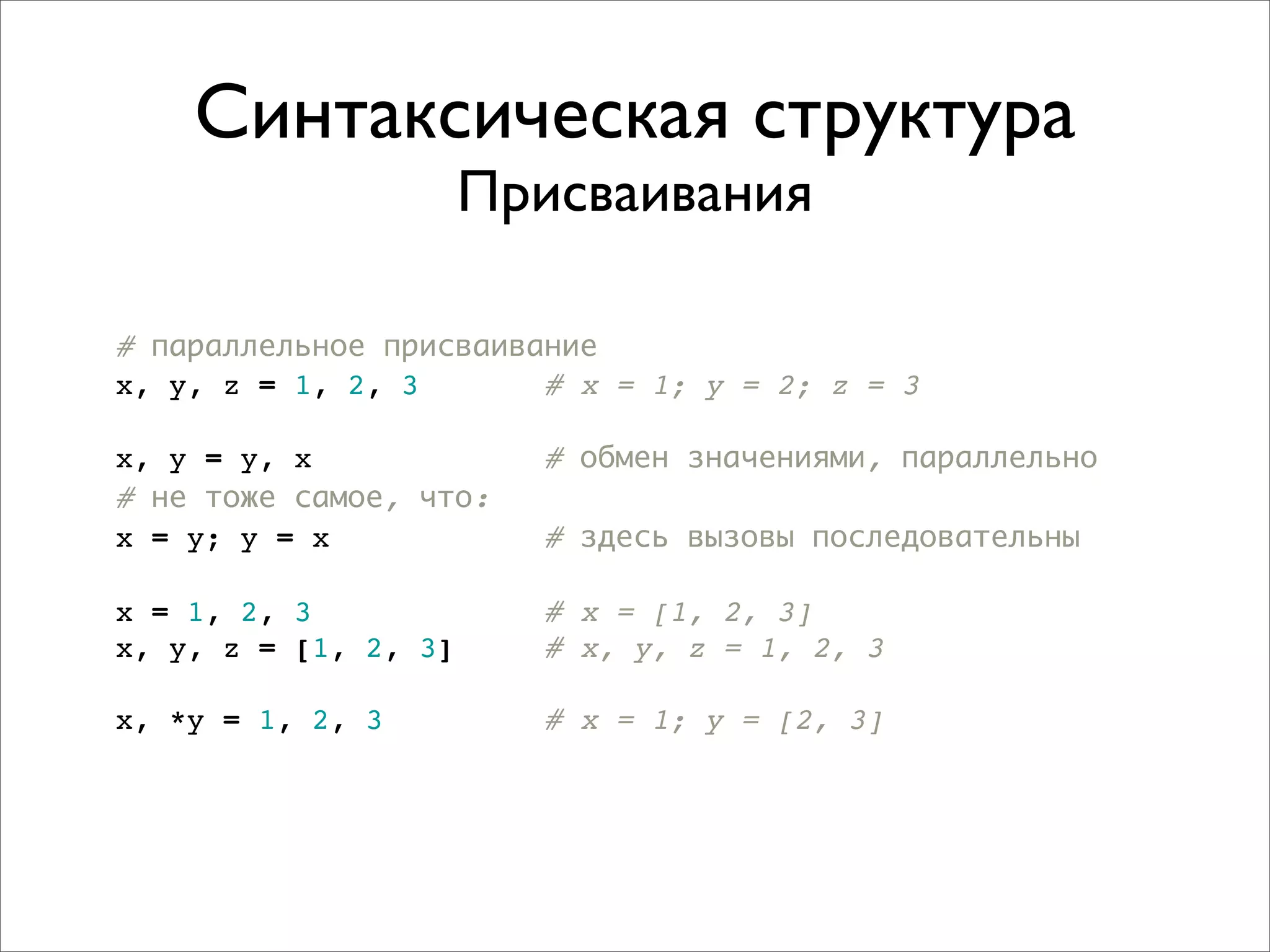 Синтаксическая структура
                      Присваивания

# параллельное присваивание
x, y, z = 1, 2, 3       # x = 1; y = 2; z = 3

x, y = y, x             # обмен значениями, параллельно
# не тоже самое, что:
x = y; y = x            # здесь вызовы последовательны

x = 1, 2, 3             # x = [1, 2, 3]
x, y, z = [1, 2, 3]     # x, y, z = 1, 2, 3

x, *y = 1, 2, 3         # x = 1; y = [2, 3]
 