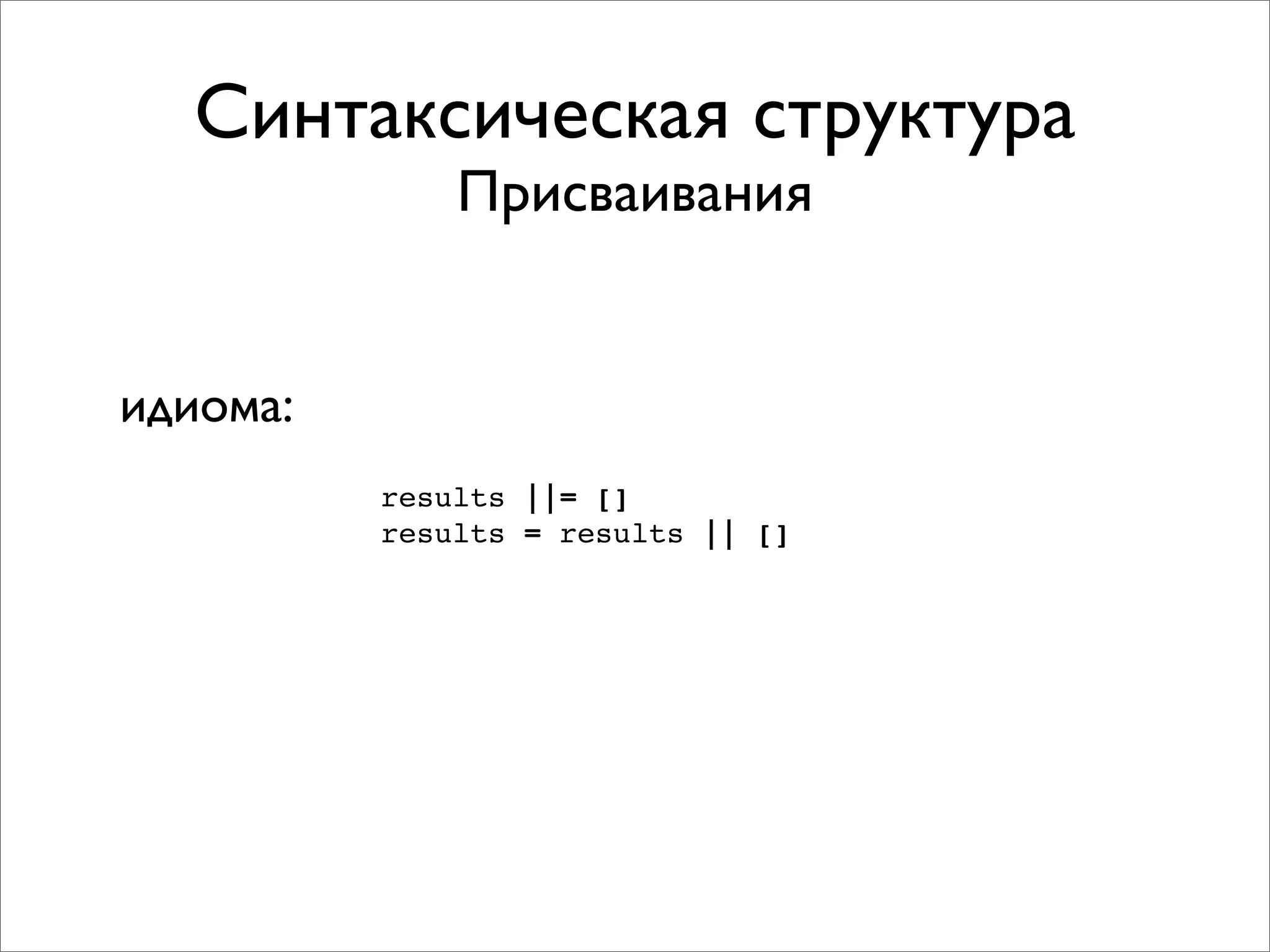 Синтаксическая структура
              Присваивания


идиома:
          results ||= []
          results = results || []
 