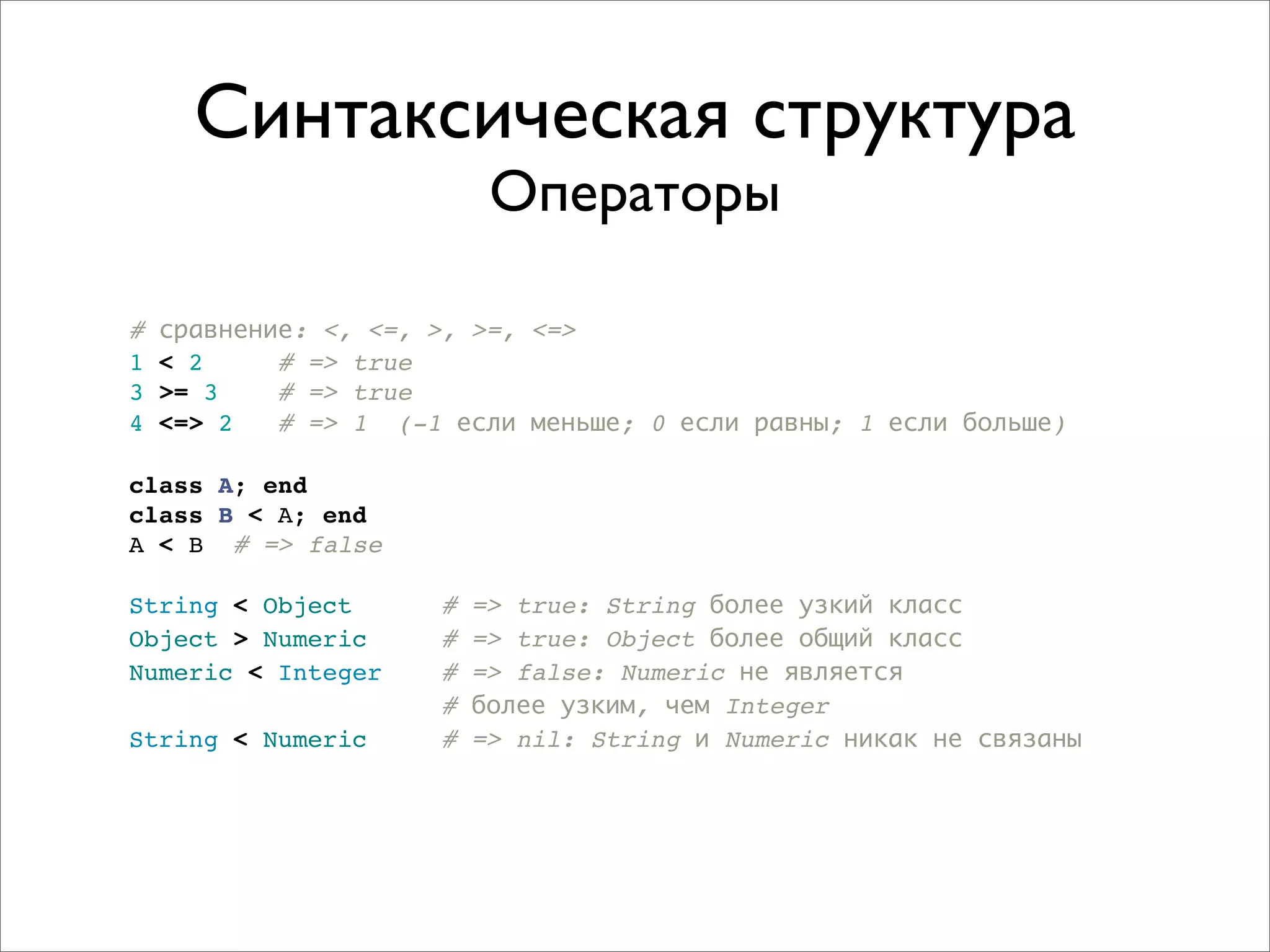 Синтаксическая структура
                          Операторы

#   сравнение: <, <=, >, >=, <=>
1   < 2     # => true
3   >= 3    # => true
4   <=> 2   # => 1 (-1 если меньше; 0 если равны; 1 если больше)

class A; end
class B < A; end
A < B # => false

String < Object      #   => true: String более узкий класс
Object > Numeric     #   => true: Object более общий класс
Numeric < Integer    #   => false: Numeric не является
                     #   более узким, чем Integer
String < Numeric     #   => nil: String и Numeric никак не связаны
 