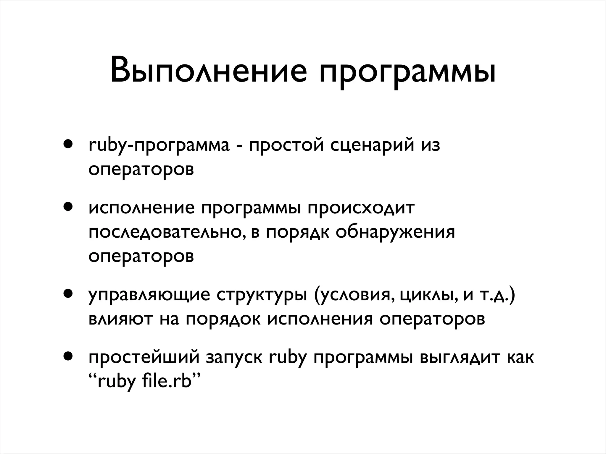 Выполнение программы
•   ruby-программа - простой сценарий из
    операторов

•   исполнение программы происходит
    последовательно, в порядк обнаружения
    операторов

•   управляющие структуры (условия, циклы, и т.д.)
    влияют на порядок исполнения операторов

•   простейший запуск ruby программы выглядит как
    “ruby ﬁle.rb”
 