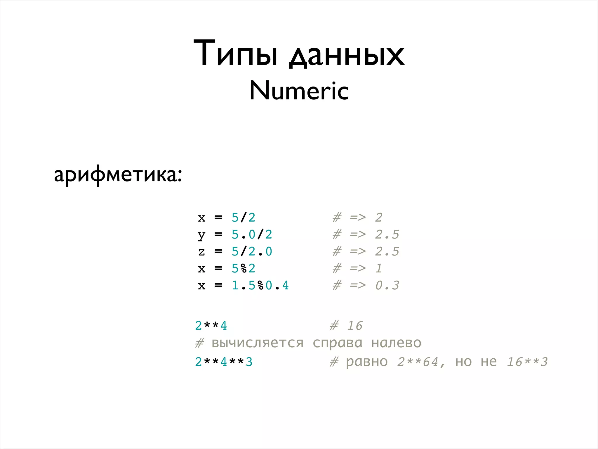 Типы данных
                        Numeric

арифметика:
              x   =   5/2       #   =>   2
              y   =   5.0/2     #   =>   2.5
              z   =   5/2.0     #   =>   2.5
              x   =   5%2       #   =>   1
              x   =   1.5%0.4   #   =>   0.3

              2**4            # 16
              # вычисляется справа налево
              2**4**3         # равно 2**64, но не 16**3
 