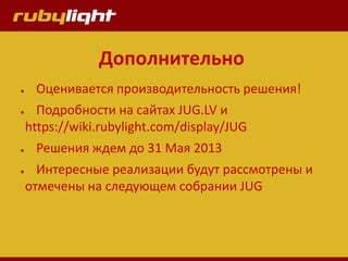 Дополнительно
● Оценивается производительность решения!
● Подробности на сайтах JUG.LV и
https://wiki.rubylight.com/display/JUG
● Решения ждем до 31 Мая 2013
● Интересные реализации будут рассмотрены и
отмечены на следующем собрании JUG
 