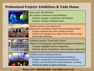 Professional Projects: Exhibitions & Trade Shows
News topic: Bio Silk Road
(Bio Taiwan Conference and Exhibition)
- Problem: people is unfamiliar with Biotech.
- Solution: familiar exhibition topic.
Exhibition activity: Local selection for
global pastry competition (Taipei International Bakery Show)
- Purpose: broadcast this event to Bakery industry.
- Solution: Int’l speakers (e.g.: Japan, French, Italy) to attract
pastry chefs' attentions.

Exhibition activity: Travel with Camera
(Taipei Int’l Photograph and Media Equipment Exhibition)
- Purpose: highlight camera uniqueness.
- Method: photo competition, travel website cooperation
Exhibition activity: Opening ceremony
(Taipei International Industrial Automation Exhibition)
- Problem: complicated connections between industries.
- Solution: joint exhibitions for related industries, including
Mold & Die, Robot, & Logistcs industries.

Ruby (I-Li) Lu (860)208-8688 ruby.lu@biz.uconn.edu

 