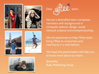 Dear                team,


We are a diversified team comprises
members with backgrounds in
computer science, design, social
network analysis and entrepreneurship.

We are passionate to help Yiftee team
bring Yiftee to consumers and
merchants in a viral fashion.

We hope this presentation will help you
to know more about our team.

Sincerely,
Ruby Marketing Group
 