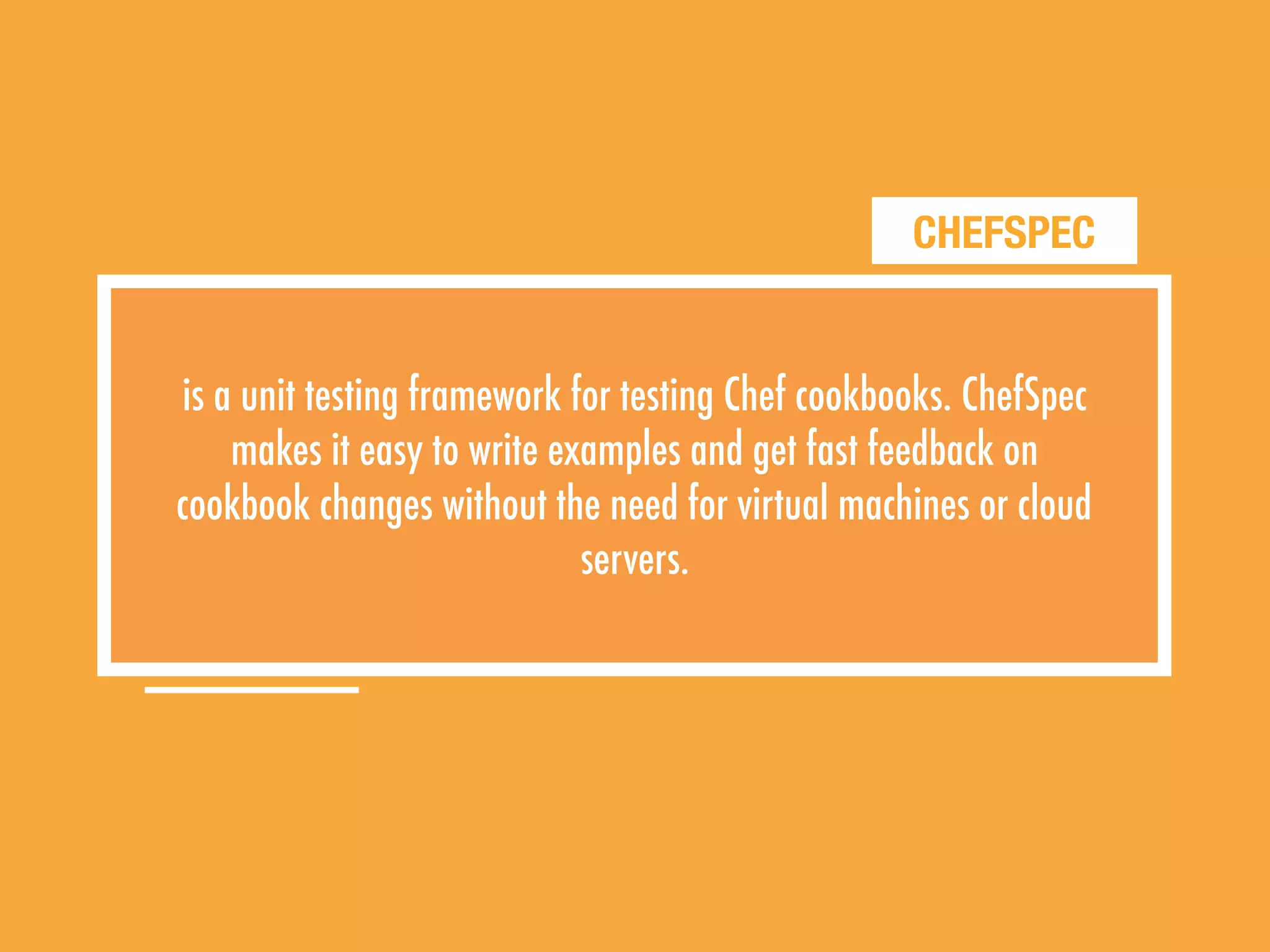 CHEFSPEC
is a unit testing framework for testing Chef cookbooks. ChefSpec
makes it easy to write examples and get fast feedback on
cookbook changes without the need for virtual machines or cloud
servers.
 