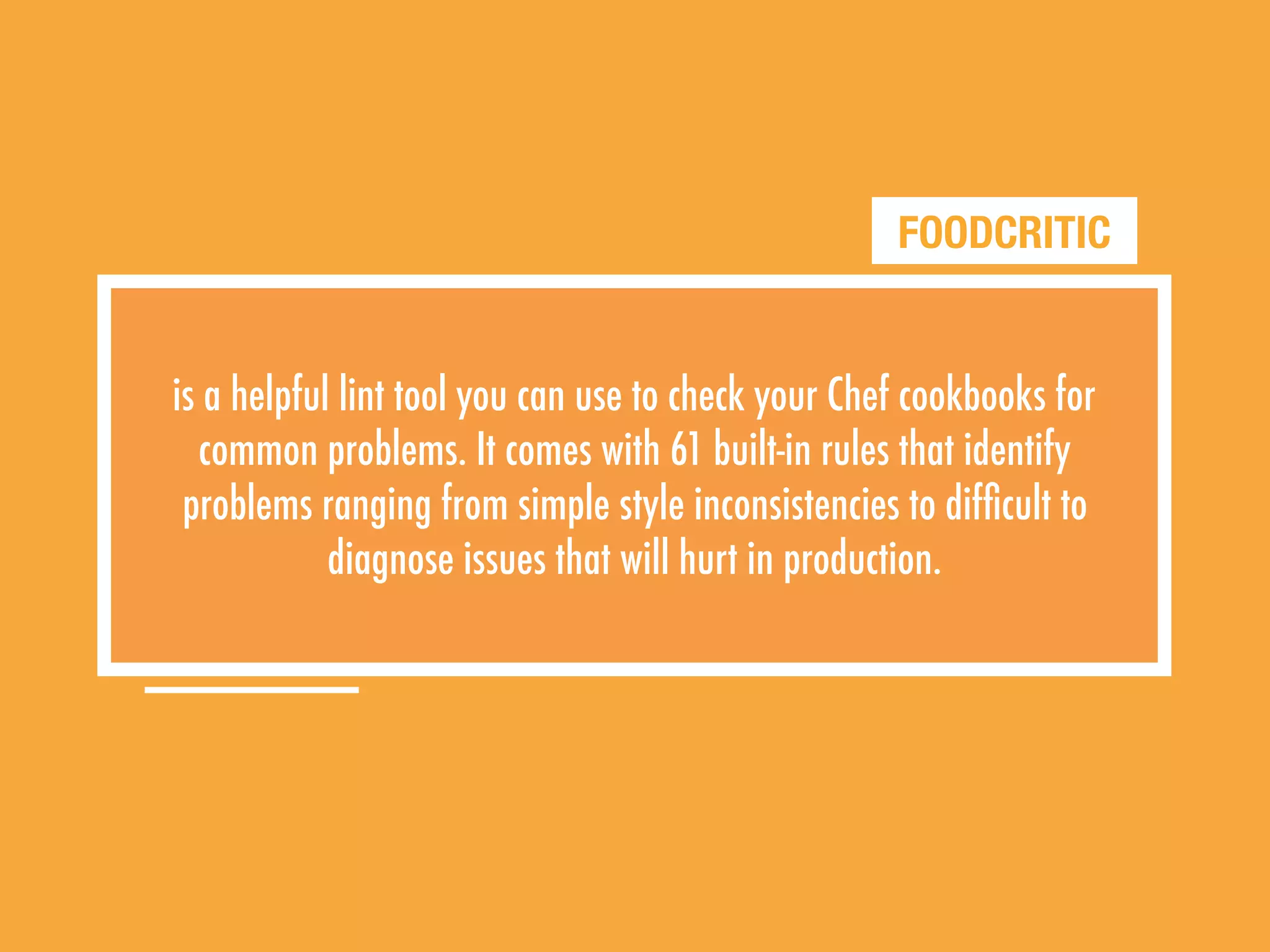 FOODCRITIC
is a helpful lint tool you can use to check your Chef cookbooks for
common problems. It comes with 61 built-in rules that identify
problems ranging from simple style inconsistencies to difﬁcult to
diagnose issues that will hurt in production.
 