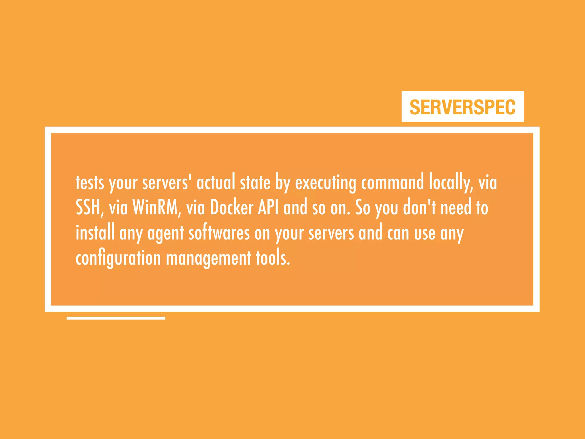SERVERSPEC
tests your servers' actual state by executing command locally, via
SSH, via WinRM, via Docker API and so on. So you don't need to
install any agent softwares on your servers and can use any
conﬁguration management tools.
 