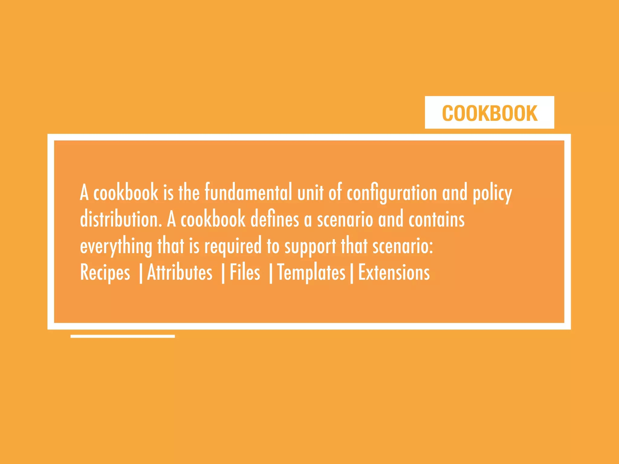 COOKBOOK
A cookbook is the fundamental unit of conﬁguration and policy
distribution. A cookbook deﬁnes a scenario and contains
everything that is required to support that scenario:
Recipes |Attributes |Files |Templates|Extensions
 
