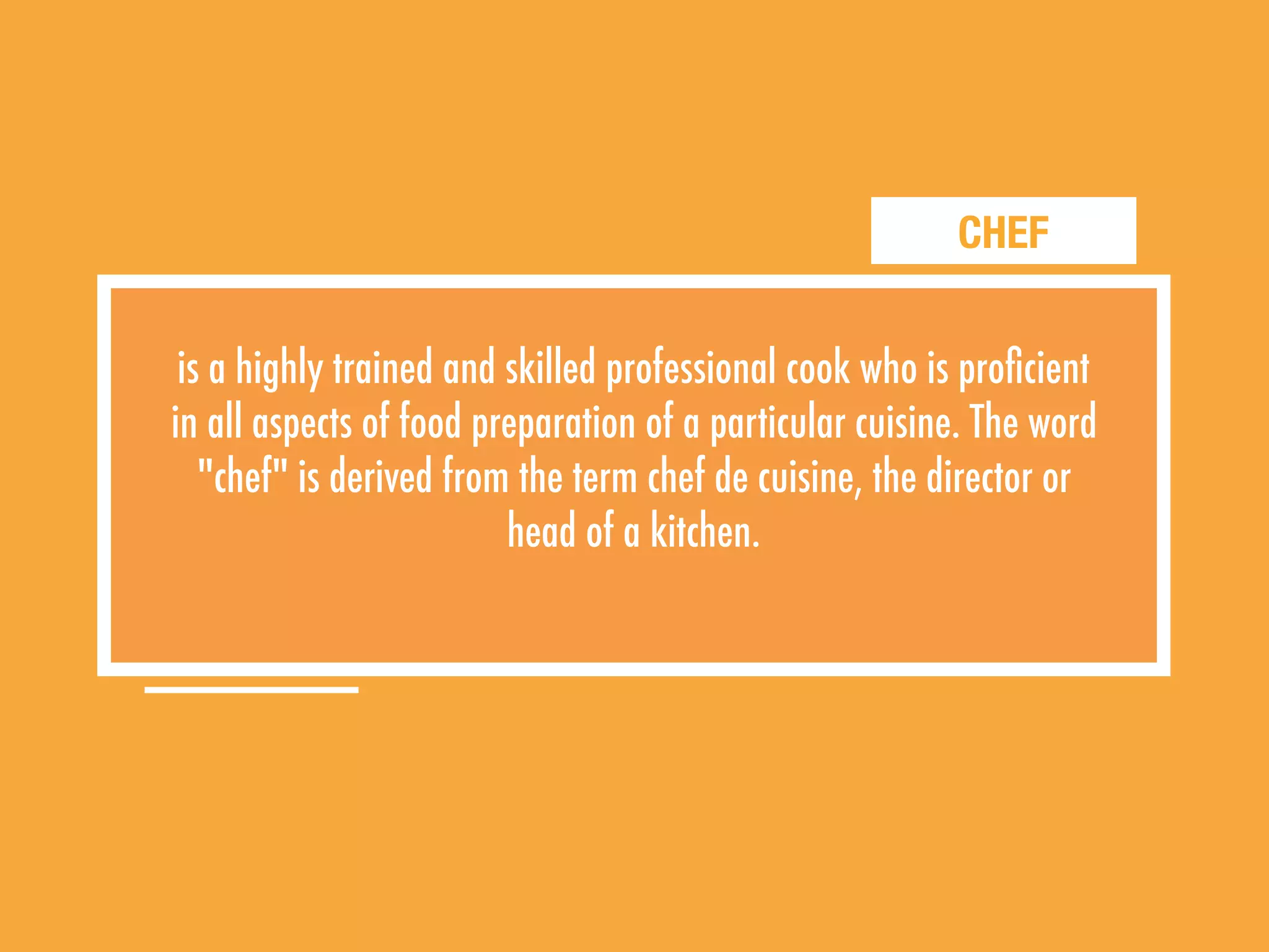 CHEF
is a highly trained and skilled professional cook who is proﬁcient
in all aspects of food preparation of a particular cuisine. The word
"chef" is derived from the term chef de cuisine, the director or
head of a kitchen.
 
