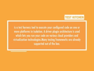 TEST KITCHEN
is a test harness tool to execute your conﬁgured code on one or
more platforms in isolation. A driver plugin architecture is used
which lets you run your code on various cloud providers and
virtualization technologies.Many testing frameworks are already
supported out of the box.
 