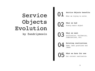 Service
Objects
Evolution
by @andriymosin
1
01
Service Objects benefits
What we trying to solve
04 Existing realizations
Gems, best practices and
ideas
03 What we want
Unification, Validation,
Combinations, etc.
02 What we had
Pretty basic object
05 What we have for now
Our current realization
 