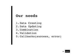 next
Our needs
10
1. Data Creating
2. Data Updating
3. Combination
4. Validation
5. Callbacks(success, error)
 