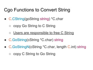 Cgo Functions to Convert String
● C.CString(goString string) *C.char
○ copy Go String to C String
○ Users are responsible to free C String
● C.GoString(cString *C.char) string
● C.GoStringN(cString *C.char, length C.int) string
○ copy C String to Go String
 