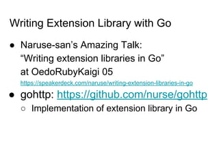 Writing Extension Library with Go
● Naruse-san’s Amazing Talk:
“Writing extension libraries in Go”
at OedoRubyKaigi 05
https://speakerdeck.com/naruse/writing-extension-libraries-in-go
● gohttp: https://github.com/nurse/gohttp
○ Implementation of extension library in Go
 