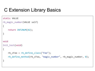 C Extension Library Basics
static VALUE
rb_magic_number(VALUE self)
{
return INT2NUM(42);
}
void
Init_test(void)
{
rb_cFoo = rb_define_class("Foo");
rb_define_method(rb_cFoo, "magic_number", rb_magic_number, 0);
}
 