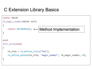 C Extension Library Basics
static VALUE
rb_magic_number(VALUE self)
{
return INT2NUM(42);
}
void
Init_test(void)
{
rb_cFoo = rb_define_class("Foo");
rb_define_method(rb_cFoo, "magic_number", rb_magic_number, 0);
}
Method Implementation
 