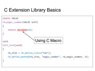 C Extension Library Basics
static VALUE
rb_magic_number(VALUE self)
{
return INT2NUM(42);
}
void
Init_test(void)
{
rb_cFoo = rb_define_class("Foo");
rb_define_method(rb_cFoo, "magic_number", rb_magic_number, 0);
}
Using C Macro
 