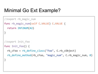 Minimal Go Ext Example?
//export rb_magic_num
func rb_magic_num(self C.VALUE) C.VALUE {
return INT2NUM(42)
}
//export Init_foo
func Init_foo() {
rb_cFoo = rb_define_class("Foo", C.rb_cObject)
rb_define_method(rb_cFoo, "magic_num", C.rb_magic_num, 0)
}
 