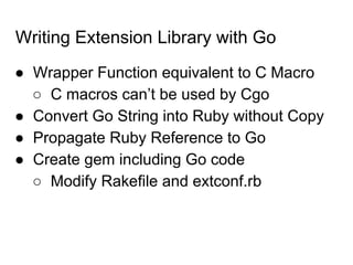 Writing Extension Library with Go
● Wrapper Function equivalent to C Macro
○ C macros can’t be used by Cgo
● Convert Go String into Ruby without Copy
● Propagate Ruby Reference to Go
● Create gem including Go code
○ Modify Rakefile and extconf.rb
 