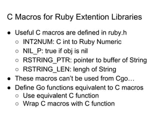 C Macros for Ruby Extention Libraries
● Useful C macros are defined in ruby.h
○ INT2NUM: C int to Ruby Numeric
○ NIL_P: true if obj is nil
○ RSTRING_PTR: pointer to buffer of String
○ RSTRING_LEN: lengh of String
● These macros can’t be used from Cgo…
● Define Go functions equivalent to C macros
○ Use equivalent C function
○ Wrap C macros with C function
 