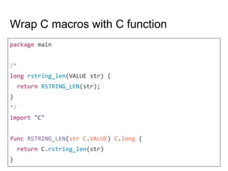 Wrap C macros with C function
package main
/*
long rstring_len(VALUE str) {
return RSTRING_LEN(str);
}
*/
import "C"
func RSTRING_LEN(str C.VALUE) C.long {
return C.rstring_len(str)
}
 