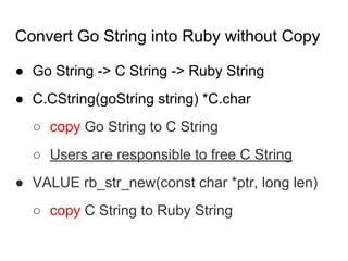 Convert Go String into Ruby without Copy
● Go String -> C String -> Ruby String
● C.CString(goString string) *C.char
○ copy Go String to C String
○ Users are responsible to free C String
● VALUE rb_str_new(const char *ptr, long len)
○ copy C String to Ruby String
 