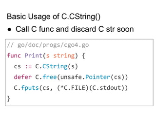 Basic Usage of C.CString()
// go/doc/progs/cgo4.go
func Print(s string) {
cs := C.CString(s)
defer C.free(unsafe.Pointer(cs))
C.fputs(cs, (*C.FILE)(C.stdout))
}
● Call C func and discard C str soon
 