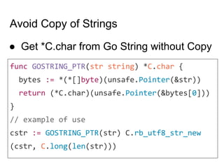 Avoid Copy of Strings
● Get *C.char from Go String without Copy
func GOSTRING_PTR(str string) *C.char {
bytes := *(*[]byte)(unsafe.Pointer(&str))
return (*C.char)(unsafe.Pointer(&bytes[0]))
}
// example of use
cstr := GOSTRING_PTR(str) C.rb_utf8_str_new
(cstr, C.long(len(str)))
 
