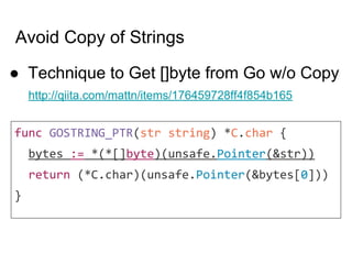 Avoid Copy of Strings
● Technique to Get []byte from Go w/o Copy
http://qiita.com/mattn/items/176459728ff4f854b165
func GOSTRING_PTR(str string) *C.char {
bytes := *(*[]byte)(unsafe.Pointer(&str))
return (*C.char)(unsafe.Pointer(&bytes[0]))
}
 