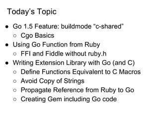 Today’s Topic
● Go 1.5 Feature: buildmode “c-shared”
○ Cgo Basics
● Using Go Function from Ruby
○ FFI and Fiddle without ruby.h
● Writing Extension Library with Go (and C)
○ Define Functions Equivalent to C Macros
○ Avoid Copy of Strings
○ Propagate Reference from Ruby to Go
○ Creating Gem including Go code
 