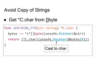 Avoid Copy of Strings
● Get *C.char from []byte
func GOSTRING_PTR(str string) *C.char {
bytes := *(*[]byte)(unsafe.Pointer(&str))
return (*C.char)(unsafe.Pointer(&bytes[0]))
}
Cast to char
 