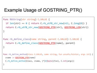 Example Usage of GOSTRING_PTR()
func RbString(str string) C.VALUE {
if len(str) == 0 { return C.rb_utf8_str_new(nil, C.long(0)) }
return C.rb_utf8_str_new(GOSTRING_PTR(str), GOSTRING_LEN(str))
}
func rb_define_class(name string, parent C.VALUE) C.VALUE {
return C.rb_define_class(GOSTRING_PTR(name), parent)
}
func rb_define_method(klass C.VALUE, name string, fun unsafe.Pointer, args int) {
cname := GOSTRING_PTR(name)
C.rb_define_method(klass, cname, (*[0]byte)(fun), C.int(args))
}
 