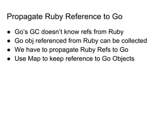 Propagate Ruby Reference to Go
● Go’s GC doesn’t know refs from Ruby
● Go obj referenced from Ruby can be collected
● We have to propagate Ruby Refs to Go
● Use Map to keep reference to Go Objects
 
