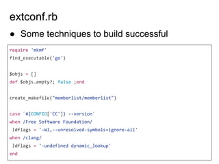 extconf.rb
require 'mkmf'
find_executable('go')
$objs = []
def $objs.empty?; false ;end
create_makefile("memberlist/memberlist")
case `#{CONFIG['CC']} --version`
when /Free Software Foundation/
ldflags = '-Wl,--unresolved-symbols=ignore-all'
when /clang/
ldflags = '-undefined dynamic_lookup'
end
● Some techniques to build successful
 