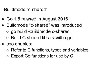 Buildmode “c-shared”
● Go 1.5 relased in August 2015
● Buildmode “c-shared” was introduced
○ go build -buildmode c-shared
○ Build C shared library with cgo
● cgo enables:
○ Refer to C functions, types and variables
○ Export Go functions for use by C
 