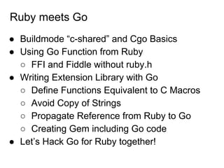 Ruby meets Go
● Buildmode “c-shared” and Cgo Basics
● Using Go Function from Ruby
○ FFI and Fiddle without ruby.h
● Writing Extension Library with Go
○ Define Functions Equivalent to C Macros
○ Avoid Copy of Strings
○ Propagate Reference from Ruby to Go
○ Creating Gem including Go code
● Let’s Hack Go for Ruby together!
 