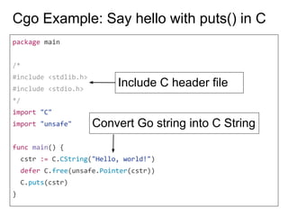 Cgo Example: Say hello with puts() in C
package main
/*
#include <stdlib.h>
#include <stdio.h>
*/
import "C"
import "unsafe"
func main() {
cstr := C.CString("Hello, world!")
defer C.free(unsafe.Pointer(cstr))
C.puts(cstr)
}
Include C header file
Convert Go string into C String
 