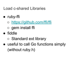 Load c-shared Libraries
● ruby-ffi
○ https://github.com/ffi/ffi
○ gem install ffi
● fiddle
○ Standard ext library
● useful to call Go functions simply
(without ruby.h)
 