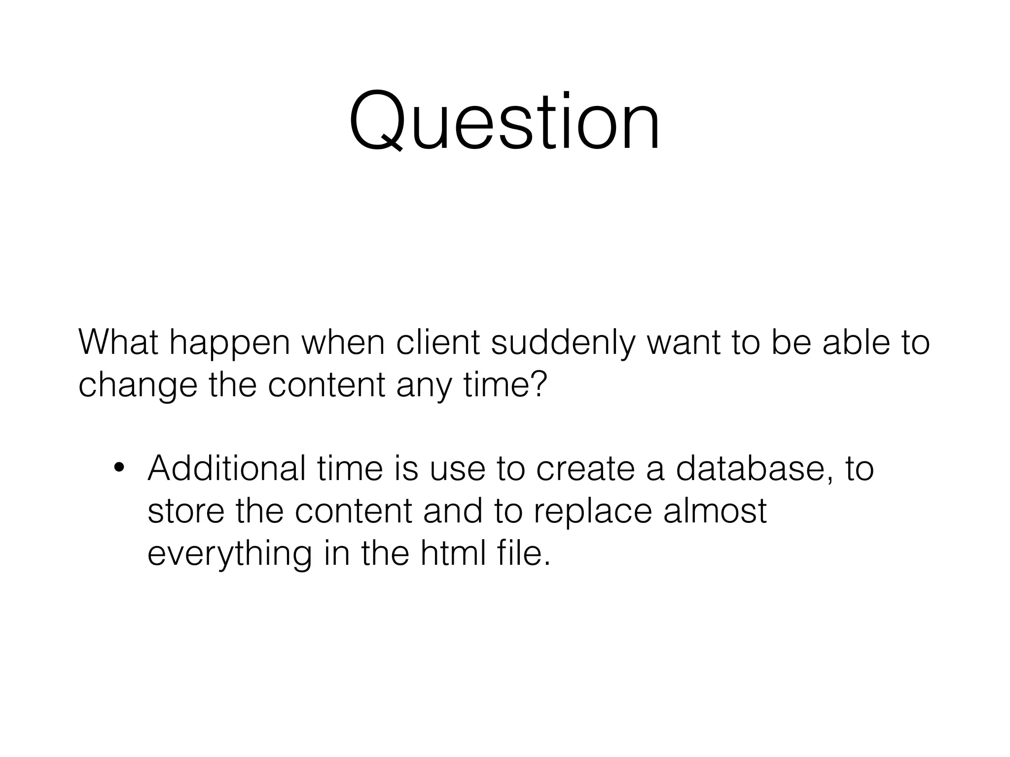 Question
What happen when client suddenly want to be able to
change the content any time?
• Additional time is use to create a database, to
store the content and to replace almost
everything in the html file.