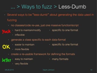 … > Ways to fuzz > Less-Dumb
‣   Several ways to be “less-dumb” about generating the data used in
    fuzzing
    ‣   no classes/code re-use, just one massive function/script
         ‣   hard to maintain/modify          ‣   specific to one format
         ‣   inflexible
    ‣   generate a class specific to each data-format
         ‣   easier to maintain               ‣   specific to one format
         ‣   more flexible
    ‣   create a re-usable framework for defining the formats
         ‣   easy to maintain                 ‣   many formats
         ‣   very flexible

08-28-2010                             Nephi Johnson                       10
 