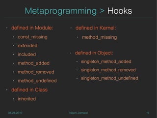 Metaprogramming > Hooks
‣     defined in Module:      ‣   defined in Kernel:
       ‣   const_missing           ‣   method_missing
       ‣   extended
       ‣   included           ‣   defined in Object:
       ‣   method_added
                                   ‣   singleton_method_added

       ‣   method_removed
                                   ‣   singleton_method_removed
                                       singleton_method_undefined
           method_undefined
                                   ‣
       ‣



‣     defined in Class
       ‣   inherited

    08-28-2010                Nephi Johnson                         13
 