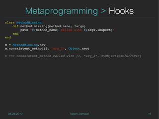 Metaprogramming > Hooks
class MethodMissing
    def method_missing(method_name, *args)
        puts "#{method_name} called with #{args.inspect}"
    end
end

m = MethodMissing.new
m.nonexistent_method(1, "arg_2", Object.new)

# ==> nonexistent_method called with [1, "arg_2", #<Object:0xb7617594>]




 08-28-2010                      Nephi Johnson                            15
 