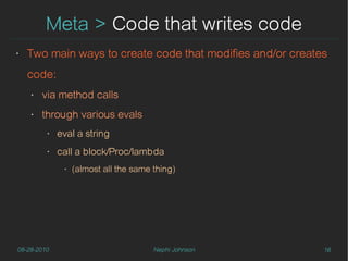 Meta > Code that writes code
‣   Two main ways to create code that modifies and/or creates
    code:
    ‣   via method calls
    ‣   through various evals
         ‣   eval a string
         ‣   call a block/Proc/lambda
              ‣   (almost all the same thing)




08-28-2010                             Nephi Johnson        16
 