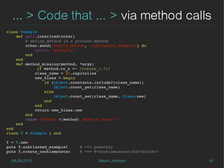 … > Code that ... > via method calls
class Example
    def self.inherited(other)
        # define_method is a private method
        other.send(:define_method, :subclassed_example?) do
            return "possibly"
        end
    end
    def method_missing(method, *args)
             if method.to_s =~ /create_(.*)/
            class_name = $1.capitalize
            new_klass = begin
                if (Object.constants.include?(class_name))
                    Object.const_get(class_name)
                else
                    Object.const_set(class_name, Class.new)
                end
            end                
            return new_klass.new
        end
        raise "Method #{method} doesn't exist!"
    end
end
class F < Example ; end

f = F.new
puts f.subclassed_example?     # ==> possibly
puts f.create_cookiemonster    # ==> #<Cookiemonster:0xb782c26c>

  08-28-2010                          Nephi Johnson                18
 